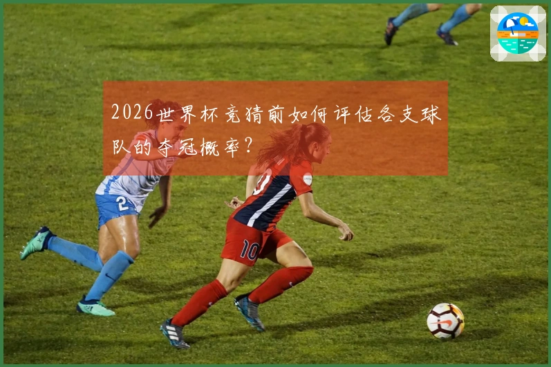 2026世界杯竞猜前如何评估各支球队的夺冠概率？