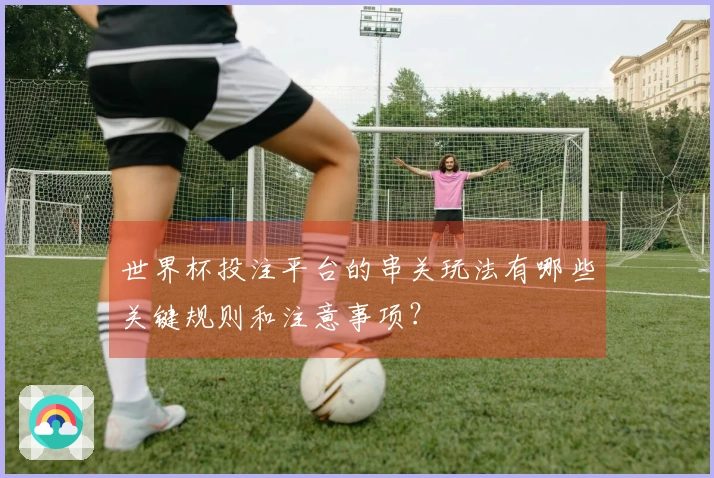 世界杯投注平台的串关玩法有哪些关键规则和注意事项？